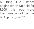 A Bing Live steam engine which we sold for £900, this was more than was noted on the ATG price guide**